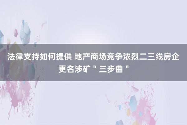 法律支持如何提供 地产商场竞争浓烈二三线房企更名涉矿＂三步曲＂