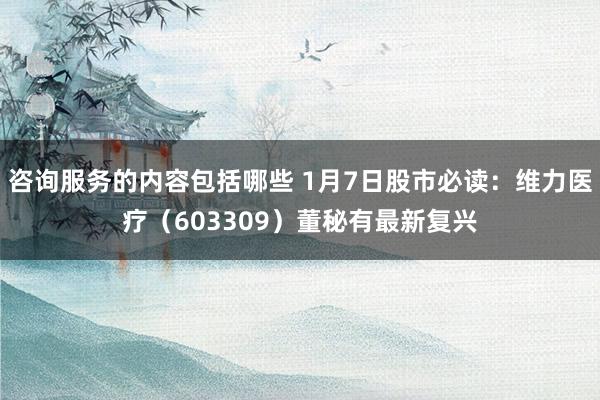 咨询服务的内容包括哪些 1月7日股市必读：维力医疗（603309）董秘有最新复兴