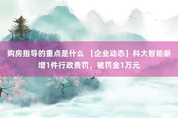 购房指导的重点是什么 【企业动态】科大智能新增1件行政责罚，被罚金1万元