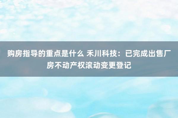 购房指导的重点是什么 禾川科技：已完成出售厂房不动产权滚动变更登记