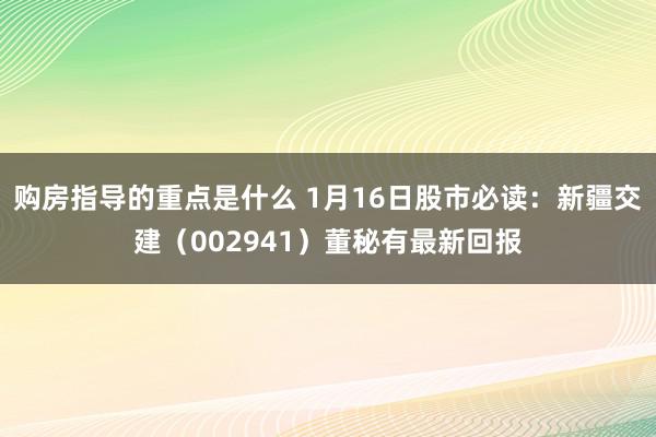 购房指导的重点是什么 1月16日股市必读：新疆交建（002941）董秘有最新回报