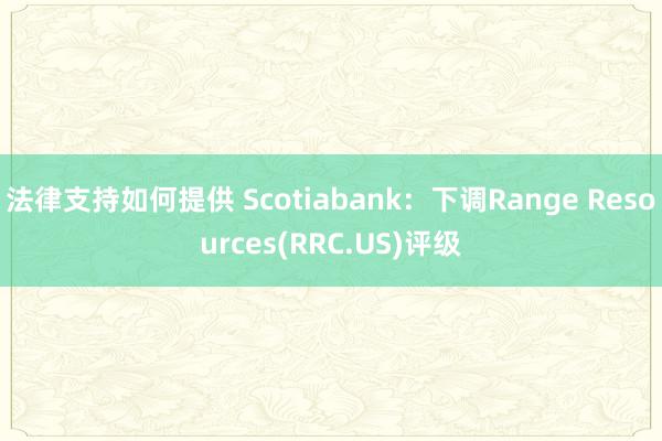 法律支持如何提供 Scotiabank：下调Range Resources(RRC.US)评级