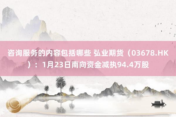 咨询服务的内容包括哪些 弘业期货（03678.HK）：1月23日南向资金减执94.4万股