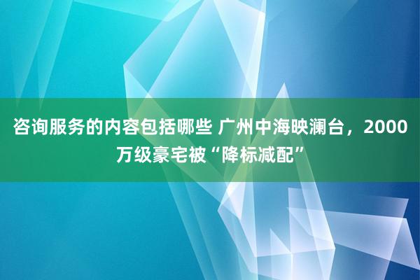 咨询服务的内容包括哪些 广州中海映澜台，2000万级豪宅被“降标减配”