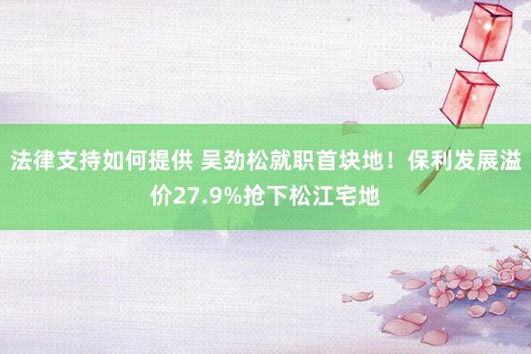 法律支持如何提供 吴劲松就职首块地！保利发展溢价27.9%抢下松江宅地