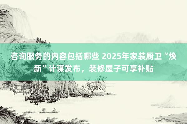 咨询服务的内容包括哪些 2025年家装厨卫“焕新”计谋发布，装修屋子可享补贴