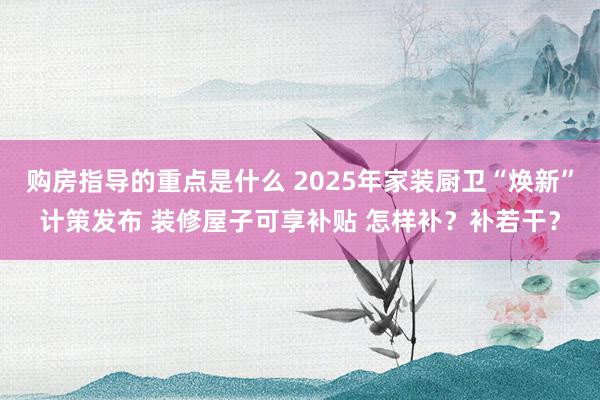 购房指导的重点是什么 2025年家装厨卫“焕新”计策发布 装修屋子可享补贴 怎样补？补若干？