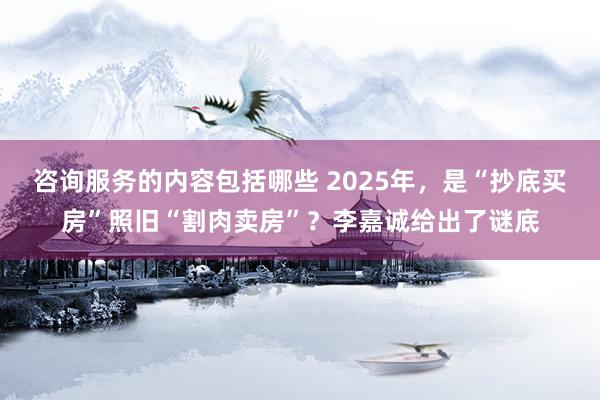 咨询服务的内容包括哪些 2025年，是“抄底买房”照旧“割肉卖房”？李嘉诚给出了谜底