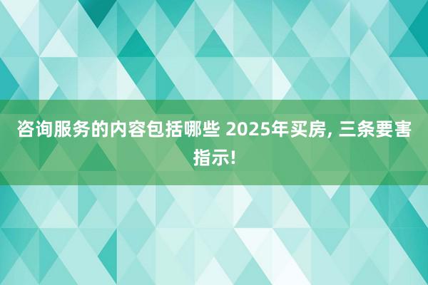 咨询服务的内容包括哪些 2025年买房, 三条要害指示!