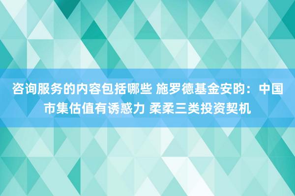 咨询服务的内容包括哪些 施罗德基金安昀：中国市集估值有诱惑力 柔柔三类投资契机