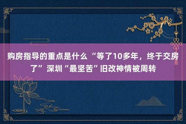 购房指导的重点是什么 “等了10多年，终于交房了” 深圳“最坚苦”旧改神情被周转