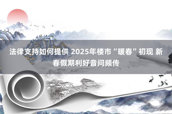 法律支持如何提供 2025年楼市“暖春”初现 新春假期利好音问频传