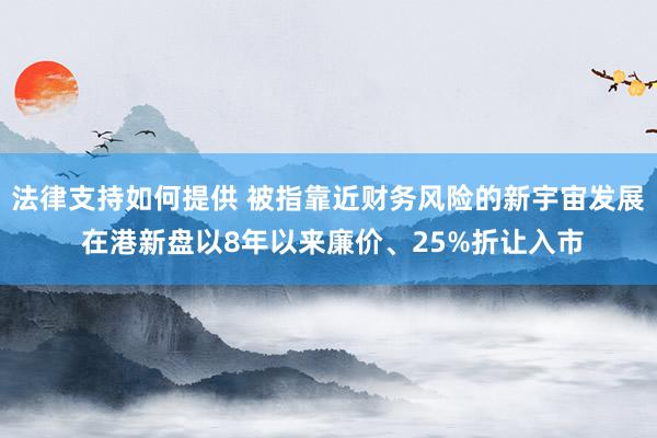 法律支持如何提供 被指靠近财务风险的新宇宙发展 在港新盘以8年以来廉价、25%折让入市