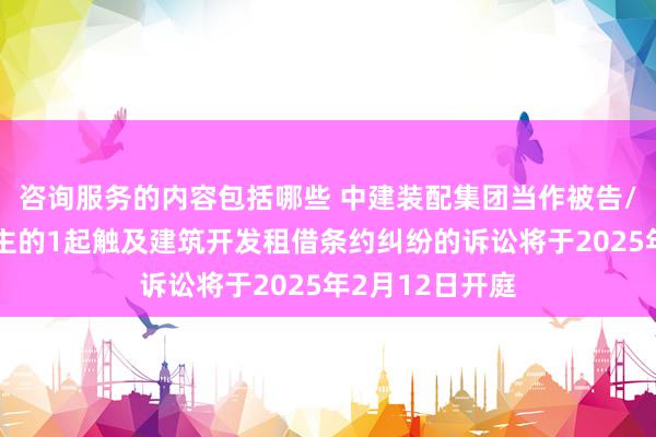 咨询服务的内容包括哪些 中建装配集团当作被告/被上诉东说念主的1起触及建筑开发租借条约纠纷的诉讼将于2025年2月12日开庭