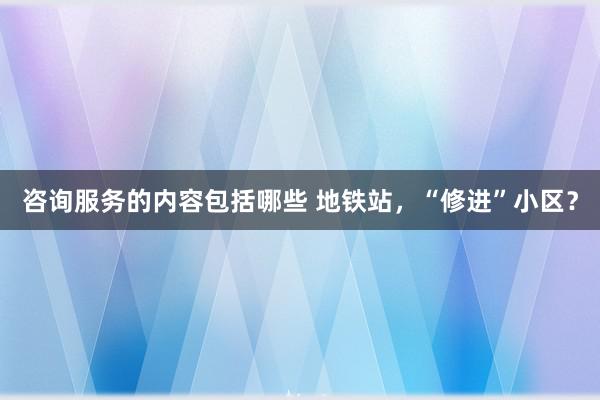 咨询服务的内容包括哪些 地铁站，“修进”小区？