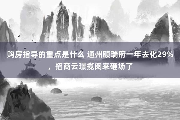 购房指导的重点是什么 通州颐瑞府一年去化29%，招商云璟揽阅来砸场了