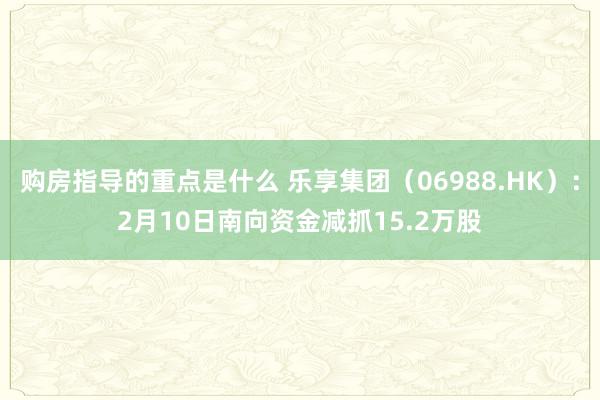 购房指导的重点是什么 乐享集团（06988.HK）：2月10日南向资金减抓15.2万股