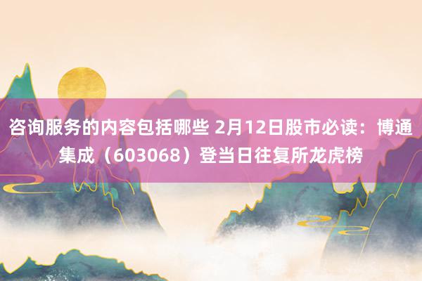 咨询服务的内容包括哪些 2月12日股市必读：博通集成（603068）登当日往复所龙虎榜