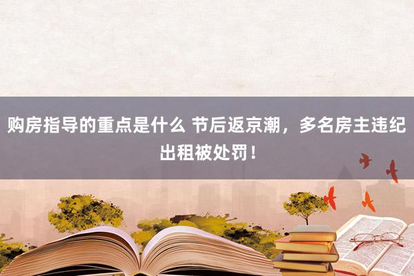 购房指导的重点是什么 节后返京潮，多名房主违纪出租被处罚！