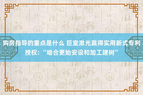 购房指导的重点是什么 巨室激光赢得实用新式专利授权: “啮合更始安设和加工建树”