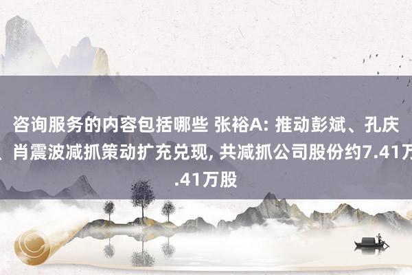 咨询服务的内容包括哪些 张裕A: 推动彭斌、孔庆昆、肖震波减抓策动扩充兑现, 共减抓公司股份约7.41万股