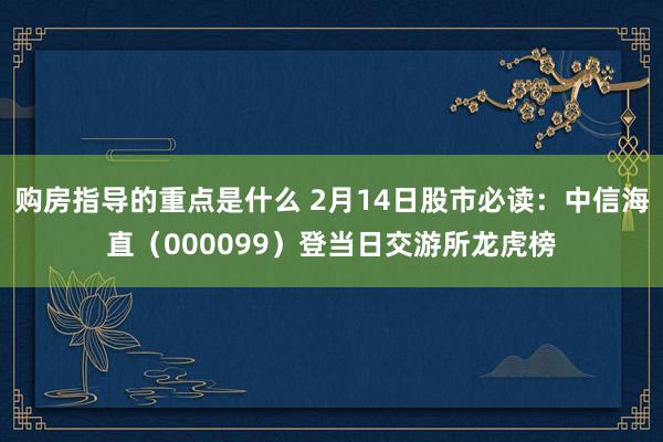 购房指导的重点是什么 2月14日股市必读：中信海直（000099）登当日交游所龙虎榜