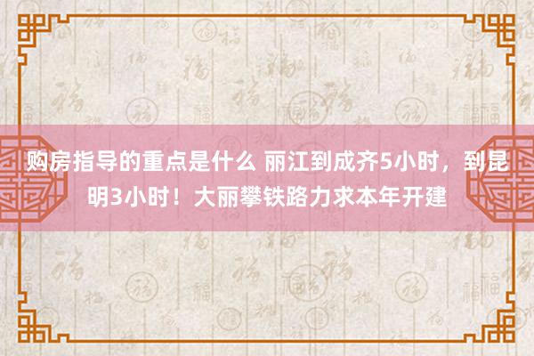 购房指导的重点是什么 丽江到成齐5小时，到昆明3小时！大丽攀铁路力求本年开建