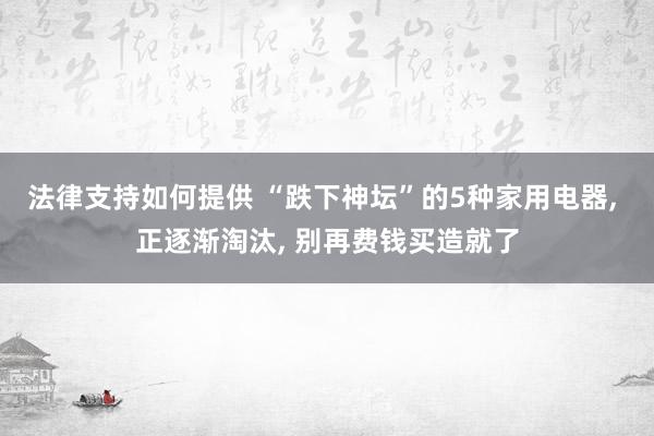 法律支持如何提供 “跌下神坛”的5种家用电器, 正逐渐淘汰, 别再费钱买造就了