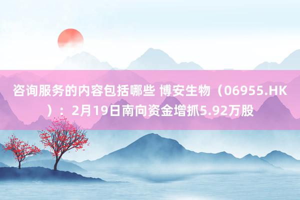 咨询服务的内容包括哪些 博安生物（06955.HK）：2月19日南向资金增抓5.92万股