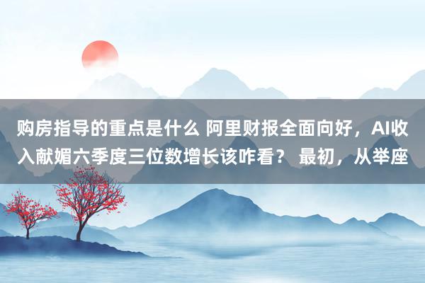 购房指导的重点是什么 阿里财报全面向好，AI收入献媚六季度三位数增长该咋看？ 最初，从举座