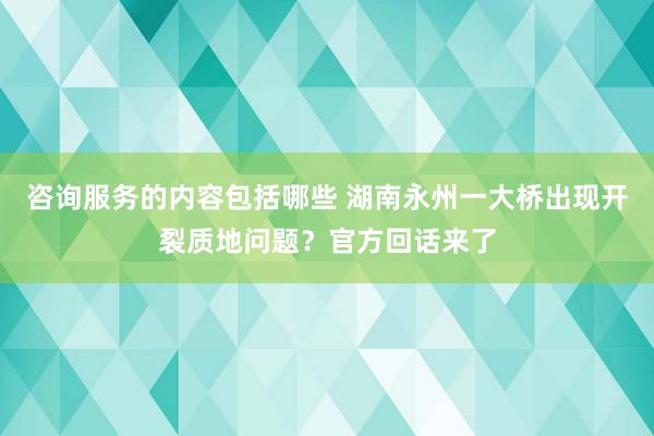 咨询服务的内容包括哪些 湖南永州一大桥出现开裂质地问题？官方回话来了