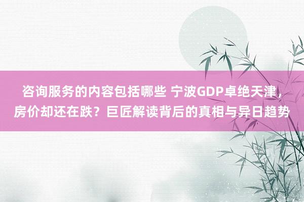 咨询服务的内容包括哪些 宁波GDP卓绝天津，房价却还在跌？巨匠解读背后的真相与异日趋势