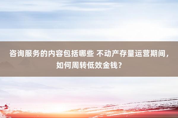 咨询服务的内容包括哪些 不动产存量运营期间，如何周转低效金钱？