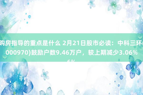 购房指导的重点是什么 2月21日股市必读：中科三环(000970)鼓励户数9.46万户，较上期减少3.06%