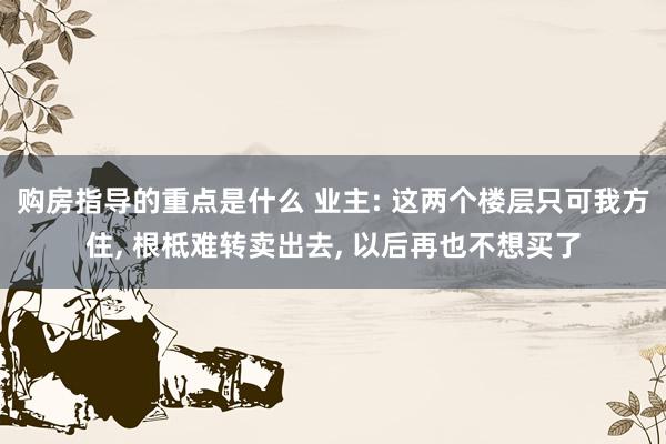 购房指导的重点是什么 业主: 这两个楼层只可我方住, 根柢难转卖出去, 以后再也不想买了