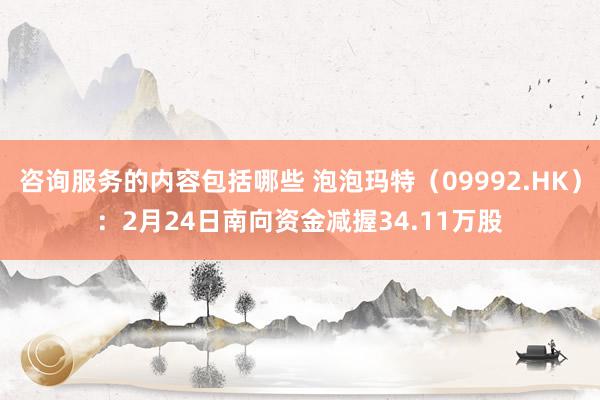 咨询服务的内容包括哪些 泡泡玛特（09992.HK）：2月24日南向资金减握34.11万股