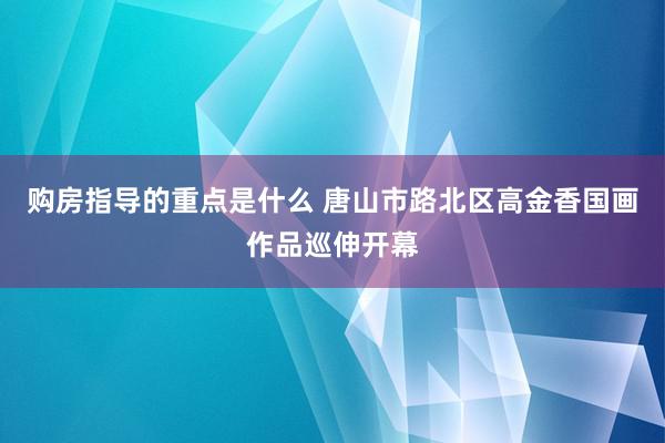 购房指导的重点是什么 唐山市路北区高金香国画作品巡伸开幕