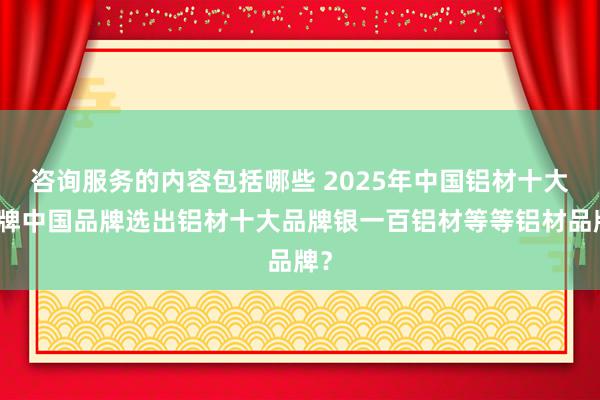 咨询服务的内容包括哪些 2025年中国铝材十大品牌中国品牌选出铝材十大品牌银一百铝材等等铝材品牌？