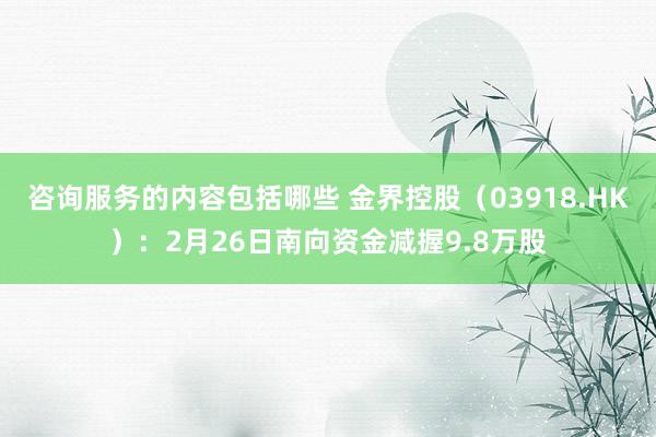 咨询服务的内容包括哪些 金界控股（03918.HK）：2月26日南向资金减握9.8万股