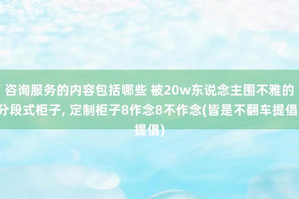 咨询服务的内容包括哪些 被20w东说念主围不雅的分段式柜子, 定制柜子8作念8不作念(皆是不翻车提倡)