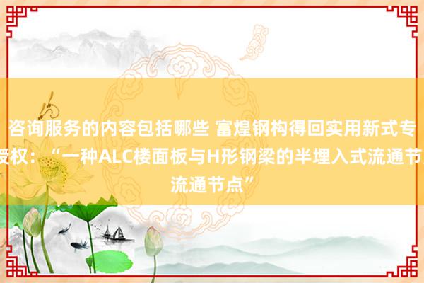 咨询服务的内容包括哪些 富煌钢构得回实用新式专利授权：“一种ALC楼面板与H形钢梁的半埋入式流通节点”