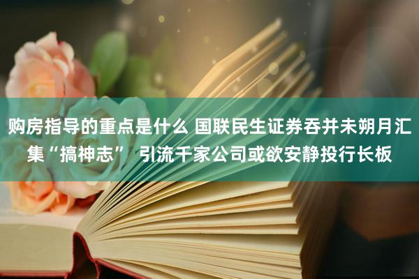 购房指导的重点是什么 国联民生证券吞并未朔月汇集“搞神志”  引流千家公司或欲安静投行长板