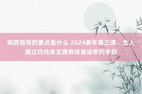 购房指导的重点是什么 2024新年第三课，生人通过均线来主理商场波动率的手段