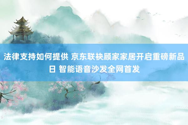 法律支持如何提供 京东联袂顾家家居开启重磅新品日 智能语音沙发全网首发