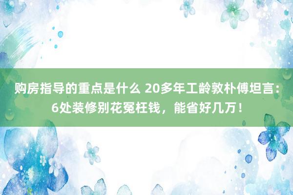 购房指导的重点是什么 20多年工龄敦朴傅坦言：6处装修别花冤枉钱，能省好几万！