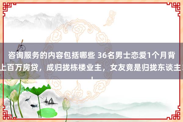 咨询服务的内容包括哪些 36名男士恋爱1个月背上百万房贷，成归拢栋楼业主，女友竟是归拢东谈主！