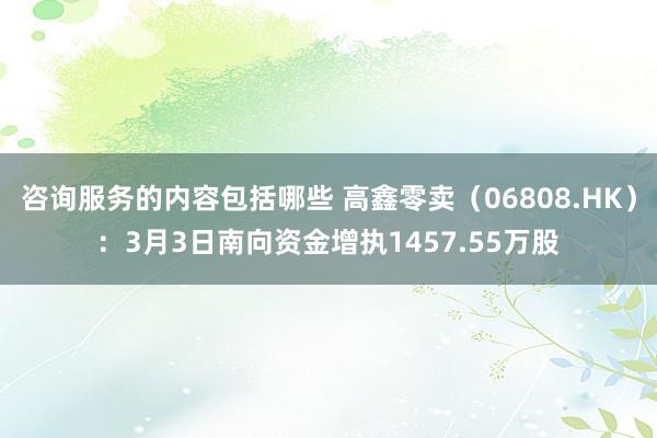 咨询服务的内容包括哪些 高鑫零卖（06808.HK）：3月3日南向资金增执1457.55万股