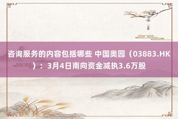 咨询服务的内容包括哪些 中国奥园（03883.HK）：3月4日南向资金减执3.6万股