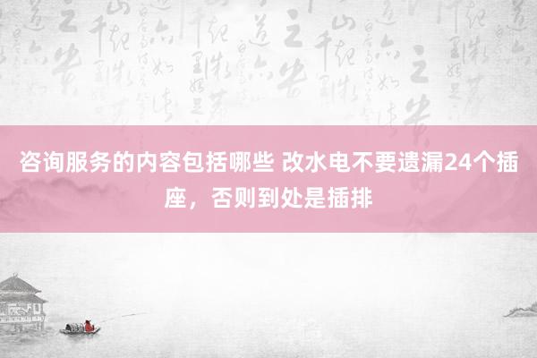 咨询服务的内容包括哪些 改水电不要遗漏24个插座，否则到处是插排