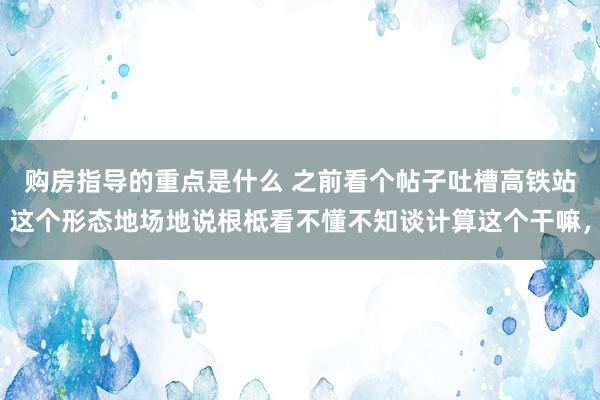 购房指导的重点是什么 之前看个帖子吐槽高铁站这个形态地场地说根柢看不懂不知谈计算这个干嘛，